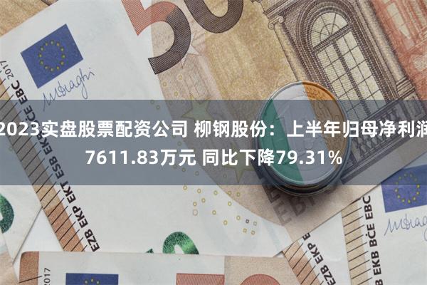 2023实盘股票配资公司 柳钢股份：上半年归母净利润7611.83万元 同比下降79.31%