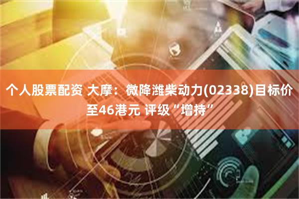 个人股票配资 大摩:微降潍柴动力(02338)目标价至46港元 评级“增持”