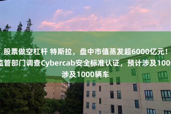 股票做空杠杆 特斯拉，盘中市值蒸发超6000亿元！美国监管部门调查Cybercab安全标准认证，预计涉及1000辆车