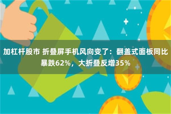 加杠杆股市 折叠屏手机风向变了：翻盖式面板同比暴跌62%，大折叠反增35%