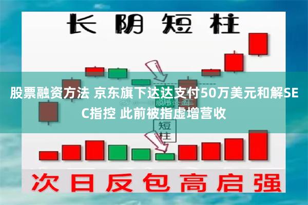 股票融资方法 京东旗下达达支付50万美元和解SEC指控 此前被指虚增营收