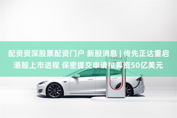 配资资深股票配资门户 新股消息 | 传先正达重启港股上市进程 保密提交申请拟募资50亿美元
