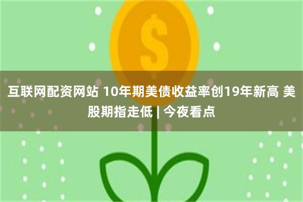 互联网配资网站 10年期美债收益率创19年新高 美股期指走低 | 今夜看点