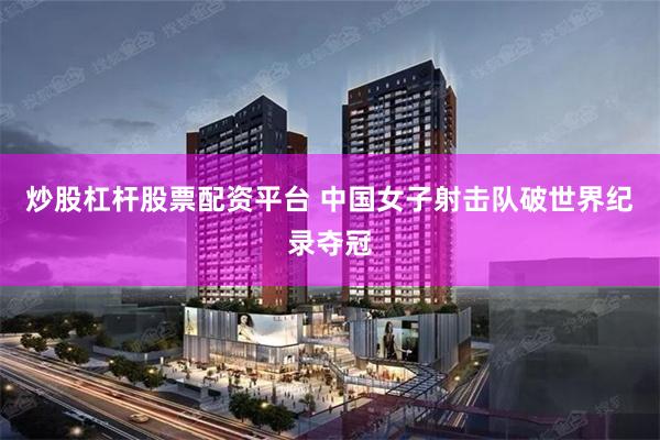 炒股杠杆股票配资平台 中国女子射击队破世界纪录夺冠