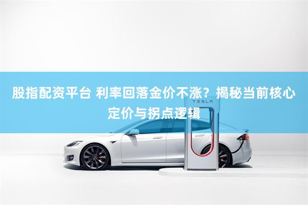 股指配资平台 利率回落金价不涨？揭秘当前核心定价与拐点逻辑
