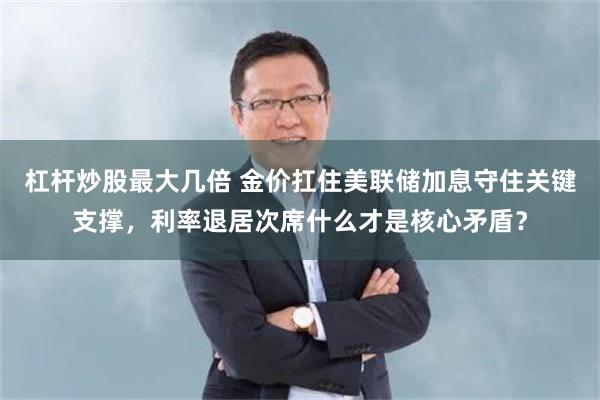 杠杆炒股最大几倍 金价扛住美联储加息守住关键支撑,利率退居次席什么才是核心矛盾?
