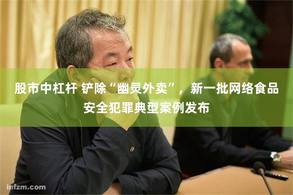 股市中杠杆 铲除“幽灵外卖”，新一批网络食品安全犯罪典型案例发布