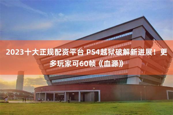 2023十大正规配资平台 PS4越狱破解新进展！更多玩家可60帧《血源》