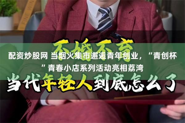 配资炒股网 当烟火集市邂逅青年创业，“青创杯”青春小店系列活动亮相荔湾