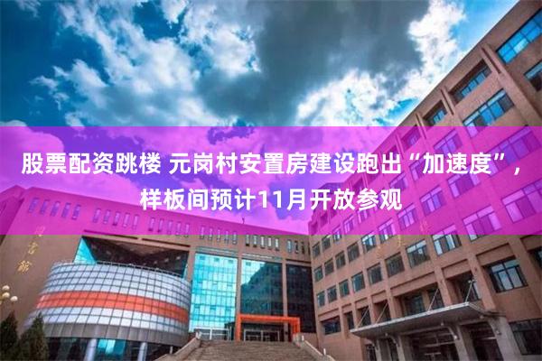 股票配资跳楼 元岗村安置房建设跑出“加速度”,样板间预计11月开放参观