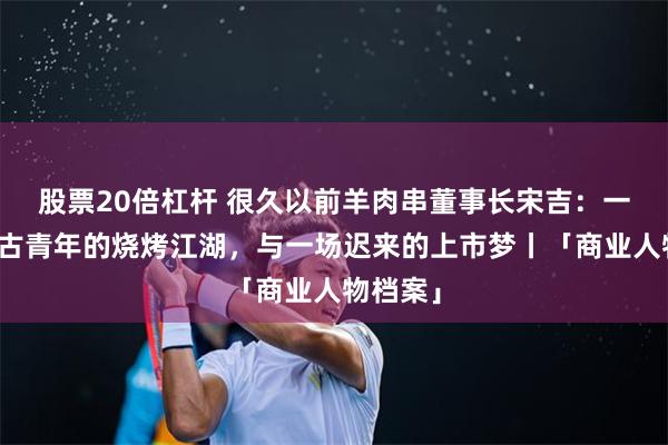 股票20倍杠杆 很久以前羊肉串董事长宋吉：一个内蒙古青年的烧烤江湖，与一场迟来的上市梦丨「商业人物档案」