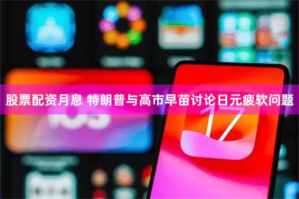 股票配资月息 特朗普与高市早苗讨论日元疲软问题