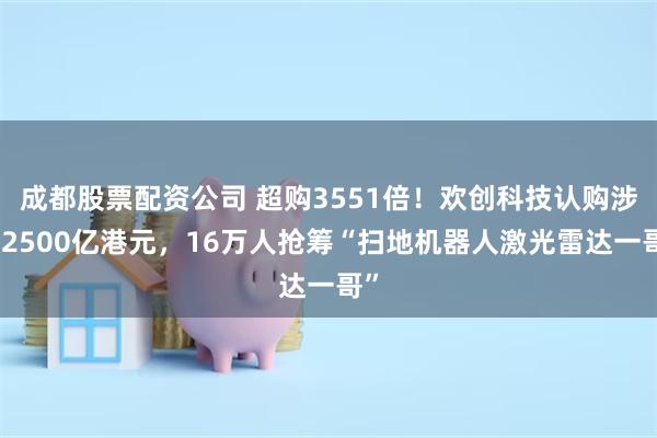 成都股票配资公司 超购3551倍！欢创科技认购涉资2500亿港元，16万人抢筹“扫地机器人激光雷达一哥”