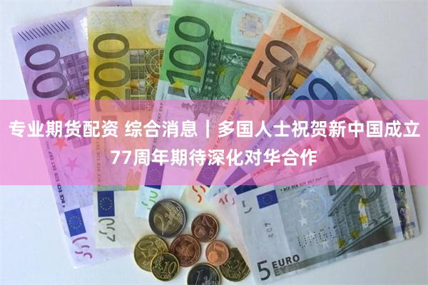 专业期货配资 综合消息｜多国人士祝贺新中国成立77周年　期待深化对华合作
