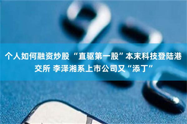 个人如何融资炒股 “直驱第一股”本末科技登陆港交所 李泽湘系上市公司又“添丁”