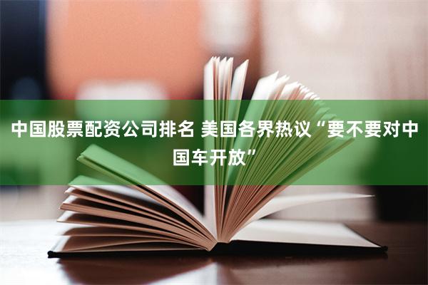 中国股票配资公司排名 美国各界热议“要不要对中国车开放”