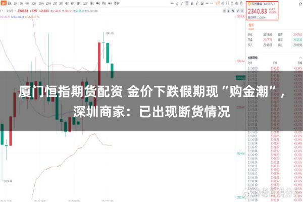 厦门恒指期货配资 金价下跌假期现“购金潮”,深圳商家:已出现断货情况
