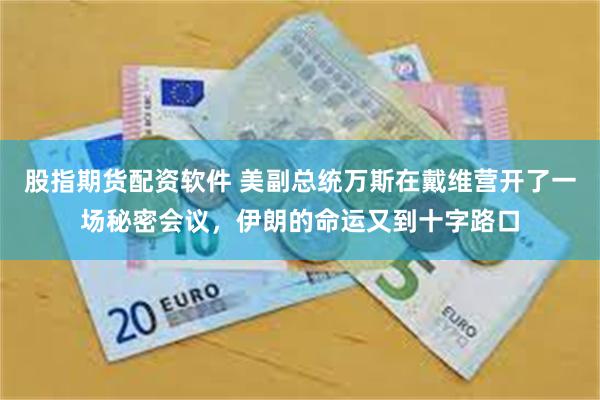 股指期货配资软件 美副总统万斯在戴维营开了一场秘密会议,伊朗的命运又到十字路口