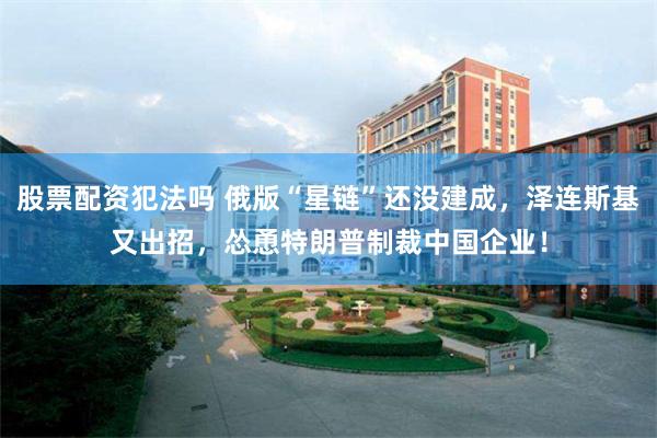 股票配资犯法吗 俄版“星链”还没建成,泽连斯基又出招,怂恿特朗普制裁中国企业!
