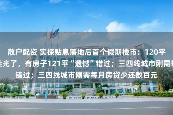 散户配资 实探贴息落地后首个假期楼市：120平方米以下房型率先卖光了，有房子121平“遗憾”错过；三四线城市刚需每月房贷少还数百元