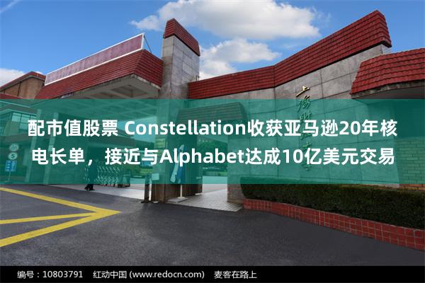 配市值股票 Constellation收获亚马逊20年核电长单，接近与Alphabet达成10亿美元交易