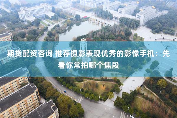期货配资咨询 推荐摄影表现优秀的影像手机：先看你常拍哪个焦段