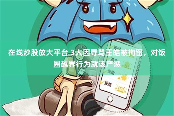 在线炒股放大平台 3人因辱骂王皓被拘留,对饭圈越界行为就该严惩