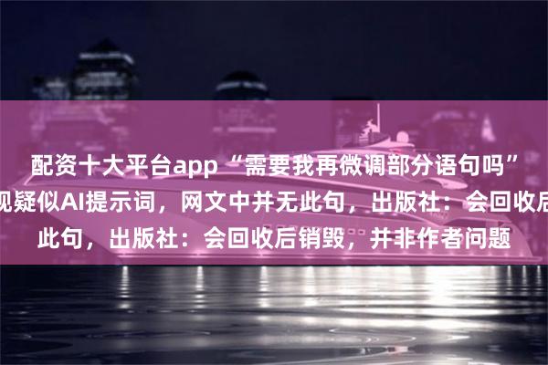 配资十大平台app “需要我再微调部分语句吗”?网友称实体书中出现疑似AI提示词,网文中并无此句,出版社:会回收后销毁,并非作者问题