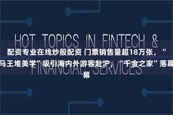 配资专业在线炒股配资 门票销售量超18万张，“马王堆美学”吸引海内外游客赴沪，“千金之家”落幕