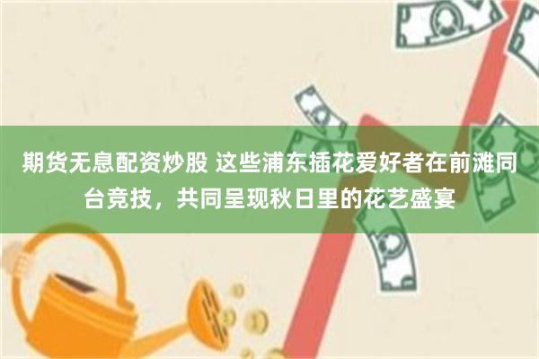 期货无息配资炒股 这些浦东插花爱好者在前滩同台竞技，共同呈现秋日里的花艺盛宴