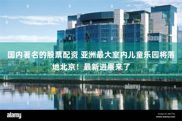 国内著名的股票配资 亚洲最大室内儿童乐园将落地北京!最新进展来了